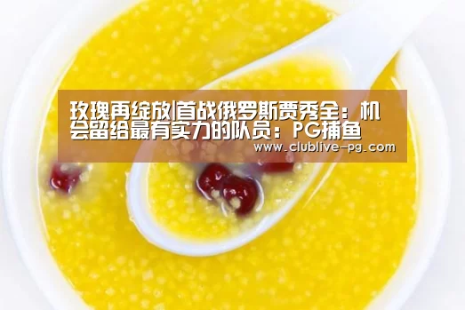 玫瑰再绽放|首战俄罗斯贾秀全:机会留给最有实力的队员:PG捕鱼(图3) PG捕鱼